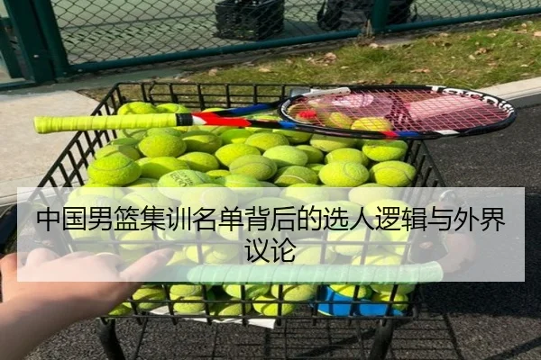 中国男篮集训名单背后的选人逻辑与外界议论